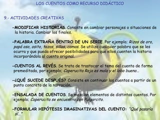 LOS CUENTOS COMO RECURSO DIDÁCTICO 9.- ACTIVIDADES CREATIVAS -MODIFICAR HISTORIAS . Consiste en cambiar personajes o situaciones de  la historia. Cambiar los finales. -PALABRA EXTRAÑA DENTRO DE UN SERIE . Por ejemplo;  Rizos de oro,  papá oso, osito, tazas, sillas, camas.  Se utiliza cualquier palabra que se les  ocurra y que pueda ofrecer posibilidades para que ellos cuenten la historia  incorporándola al cuento original. -CUENTOS AL REVÉS . Se trata de trastocar el tema del cuento de forma  premeditada, por ejemplo;  Caperucita Roja es mala y el lobo bueno… -¿QUÉ SUCEDE DESPUÉS?  Consiste en continuar los cuentos a partir de un  punto concreto de la narración.  -ENSALADA DE CUENTOS . Se mezclan elementos de distintos cuentos. Por  ejemplo;  Caperucita se encuentra con Pulgarcito . -FORMULAR HIPÓTESIS IMAGINATIVAS DEL CUENTO:  “Qué pasaría  sí…” 