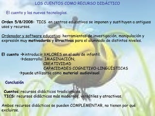 LOS CUENTOS COMO RECURSO DIDÁCTICO El cuento y las nuevas tecnologías. Orden 5/8/2008:  TICS  en centros educativos se imponen y sustituyen a antiguos usos y recursos.  Ordenador y software educativo : herramientas de investigación, manipulación y expresión muy  motivadoras  y  atractivas  para el alumnado de distintos niveles. El cuento   introducir VALORES en el aula de infantil.   desarrollo: IMAGINACIÓN,  CREATIVIDAD  CAPACIDADES COGNITIVO-LINGÜÍSTICAS  puede utilizarse como  material audiovisual . Conclusión Cuentos : recursos didácticos  tradicionales . TICS:  recursos didácticos más modernos, versátiles y atractivos. Ambos recursos didácticos se pueden COMPLEMENTAR, no tienen por qué excluirse. 