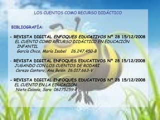 LOS CUENTOS COMO RECURSO DIDÁCTICO BIBLIOGRAFÍA: - REVISTA DIGITAL  ENFOQUES EDUCATIVOS  Nº 28 15/12/2008 EL CUENTO COMO RECURSO DIDÁCTICO EN EDUCACIÓN  INFANTIL García Chico, María Isabel  26.247.450-B -  REVISTA DIGITAL ENFOQUES EDUCATIVOS Nº 28 15/12/2008 JUGANDO CON LOS CUENTOS DE RODARI  Cerezo Cantero, Ana Belén  26.017.663-V -  REVISTA DIGITAL ENFOQUES EDUCATIVOS Nº 28 15/12/2008 EL CUENTO EN LA EDUCACIÓN  Nieto Calavia, Sara  06275259-P 