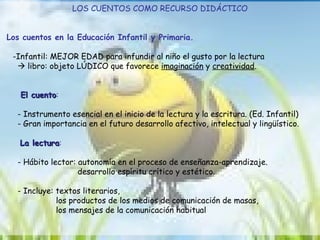 LOS CUENTOS COMO RECURSO DIDÁCTICO Los cuentos en la Educación Infantil y Primaria. -Infantil:  MEJOR EDAD para infundir al niño el gusto por la lectura     libro: objeto LÚDICO que favorece  imaginación  y  creatividad .  El cuento :  - Instrumento esencial en el inicio de la lectura y la escritura. (Ed. Infantil) - Gran importancia en el futuro desarrollo afectivo, intelectual y lingüístico. La lectura :  - Hábito lector: autonomía en el proceso de enseñanza-aprendizaje. desarrollo espíritu crítico y estético. - Incluye:  textos literarios,  los productos de los medios de comunicación de masas,  los mensajes de la comunicación habitual  