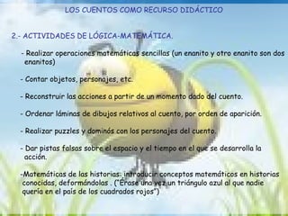 LOS CUENTOS COMO RECURSO DIDÁCTICO 2.- ACTIVIDADES DE LÓGICA-MATEMÁTICA. - Realizar operaciones matemáticas sencillas (un enanito y otro enanito son dos  enanitos)  - Contar objetos, personajes, etc. - Reconstruir las acciones a partir de un momento dado del cuento. - Ordenar láminas de dibujos relativos al cuento, por orden de aparición. - Realizar puzzles y dominós con los personajes del cuento. - Dar pistas falsas sobre el espacio y el tiempo en el que se desarrolla la  acción. -Matemáticas de las historias: introducir conceptos matemáticos en historias  conocidas, deformándolas . (“Érase una vez un triángulo azul al que nadie  quería en el país de los cuadrados rojos”) 