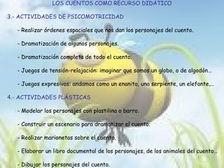 LOS CUENTOS COMO RECURSO DIDÁTICO 3.- ACTIVIDADES DE PSICOMOTRICIDAD - Realizar órdenes espaciales que nos dan los personajes del cuento. - Dramatización de algunos personajes. - Dramatización completa de todo el cuento. - Juegos de tensión-relajación: imaginar que somos un globo, o de algodón… - Juegos expresivos: andamos como un enanito, una serpiente, un elefante,… 4.- ACTIVIDADES PLÁSTICAS - Modelar los personajes con plastilina o barro. - Construir un escenario para dramatizar el cuento. - Realizar marionetas sobre el cuento. - Elaborar un libro documental de los personajes, de los animales del cuento… - Dibujar los personajes del cuento. 