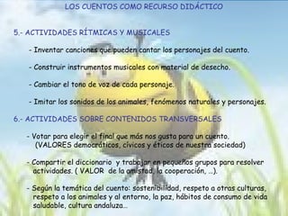 LOS CUENTOS COMO RECURSO DIDÁCTICO 5.- ACTIVIDADES RÍTMICAS Y MUSICALES - Inventar canciones que pueden cantar los personajes del cuento. - Construir instrumentos musicales con material de desecho. - Cambiar el tono de voz de cada personaje. - Imitar los sonidos de los animales, fenómenos naturales y personajes. 6.- ACTIVIDADES SOBRE CONTENIDOS TRANSVERSALES - Votar para elegir el final que más nos gusta para un cuento. (VALORES democráticos, cívicos y éticos de nuestra sociedad) - Compartir el diccionario  y trabajar en pequeños grupos para resolver  actividades. ( VALOR  de la amistad, la cooperación, …). - Según la temática del cuento: sostenibilidad, respeto a otras culturas,  respeto a los animales y al entorno, la paz, hábitos de consumo de vida  saludable,  cultura andaluza… 