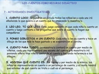 LOS CUENTOS COMO RECURSO DIDÁCTICO 7.- ACTIVIDADES INVESTIGATIVAS 1. CUENTO LOCO : Se pondrán en círculo todos los niños/as y cada uno irá  añadiendo lo que quiera a un cuento que ha empezado la maestra/o. 2. LEO LEO, TÚ QUE LEES : Este juego consiste en que cada niño/a cuenta un  cuento y luego contesta a las preguntas que sobre el cuento le hagan sus  compañeros 3. PONGO DIBUJITOS A UN CUENTO : Cada niño/a lee su cuento y hace un  dibujo de los que más le haya gustado y se expondrá en el corcho. 4. CUENTO PARA TODOS : La maestra/o contará un cuento por medio de  viñetas, cada uno representará una escena del cuento y la maestra/o irá  poniendo viñeta tras viñeta contando el cuento y haciendo referencia a los  dibujos. 5. ADIVINA QUÉ CUENTO ES:  Por turnos y por medio de la mímica, los  niños/as representarán un cuento o un personaje de cuento, y el resto tendrá  que adivinar de qué cuento se trata o cuál es el personaje. 