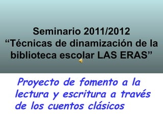 Seminario 2011/2012
“Técnicas de dinamización de la
 biblioteca escolar LAS ERAS”

  Proyecto de fomento a la
 lectura y escritura a través
 de los cuentos clásicos
 