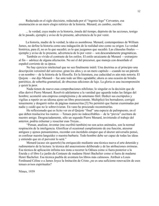 12
Redactada en el siglo diecisiete, redactada por el “ingenio lego” Cervantes, esa
enumeración es un mero elogio retórico de la historia. Menard, en cambio, escribe:
... la verdad, cuya madre es la historia, émula del tiempo, depósito de las acciones, testigo
de lo pasado, ejemplo y aviso de lo presente, advertencia de lo por venir.
La historia, madre de la verdad; la idea es asombrosa. Menard, contemporáneo de William
James, no define la historia como una indagación de la realidad sino como su origen. La verdad
histórica, para él, no es lo que sucedió; es lo que juzgamos que sucedió. Las cláusulas finales —
ejemplo y aviso de lo presente, advertencia de lo por venir— son descaradamente pragmáticas.
También es vívido el contraste de los estilos. El estilo arcaizante de Menard —extranjero
al fin— adolece de alguna afectación. No así el del precursor, que maneja con desenfado el
español corriente de su época.
No hay ejercicio intelectual que no sea finalmente inútil. Una doctrina es al principio una
descripción verosímil del universo; giran los años y es un mero capítulo —cuando no un párrafo
o un nombre— de la historia de la filosofía. En la literatura, esa caducidad es aún más notoria. El
Quijote —me dijo Menard— fue ante todo un libro agradable; ahora es una ocasión de brindis
patriótico, de soberbia gramatical, de obscenas ediciones de lujo. La gloria es una incomprensión
y quizá la peor.
Nada tienen de nuevo esas comprobaciones nihilistas; lo singular es la decisión que de
ellas derivó Pierre Menard. Resolvió adelantarse a la vanidad que aguarda todas las fatigas del
hombre; acometió una empresa complejísima y de antemano fútil. Dedicó sus escrúpulos y
vigilias a repetir en un idioma ajeno un libro preexistente. Multiplicó los borradores; corrigió
tenazmente y desgarró miles de páginas manuscritas.[3] No permitió que fueran examinadas por
nadie y cuidó que no le sobrevivieran. En vano he procurado reconstruirlas.
He reflexionado que es lícito ver en el Quijote “final” una especie de palimpsesto, en el
que deben traslucirse los rastros —Tenues pero no indescifrables— de la “previa” escritura de
nuestro amigo. Desgraciadamente, sólo un segundo Pierre Menard, invirtiendo el trabajo del
anterior, podría exhumar y resucitar esas Troyas...
“Pensar, analizar, inventar (me escribió también) no son actos anómalos, son la normal
respiración de la inteligencia. Glorificar el ocasional cumplimiento de esa función, atesorar
antiguos y ajenos pensamientos, recordar con incrédulo estupor que el doctor universalis pensó,
es confesar nuestra languidez o nuestra barbarie. Todo hombre debe ser capaz de todas las ideas
y entiendo que en el porvenir lo será.”
Menard (acaso sin quererlo) ha enriquecido mediante una técnica nueva el arte detenido y
rudimentario de la lectura: la técnica del anacronismo deliberado y de las atribuciones erróneas.
Esa técnica de aplicación infinita nos insta a recorrer la Odisea como si fuera posterior a la
Eneida y el libro Le jardin du Centaure de madame Henri Bachelier como si fuera de madame
Henri Bachelier. Esa técnica puebla de aventura los libros más calmosos. Atribuir a Louis
Ferdinand Céline o a James Joyce la Imitación de Cristo ¿no es una suficiente renovación de esos
tenues avisos espirituales?
Nîmes, 1939
 