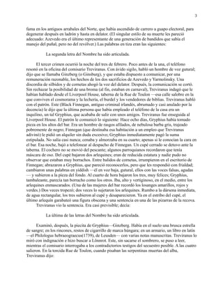 3
fama en los antiguos arrabales del Norte, que había ascendido de carrero a guapo electoral, para
degenerar después en ladrón y hasta en delator. (El singular estilo de su muerte les pareció
adecuado: Azevedo era el último representante de una generación de bandidos que sabía el
manejo del puñal, pero no del revólver.) Las palabras en tiza eran las siguientes:
La segunda letra del Nombre ha sido articulada.
El tercer crimen ocurrió la noche del tres de febrero. Poco antes de la una, el teléfono
resonó en la oficina del comisario Treviranus. Con ávido sigilo, habló un hombre de voz gutural;
dijo que se llamaba Ginzberg (o Ginsburg), y que estaba dispuesto a comunicar, por una
remuneración razonable, los hechos de los dos sacrificios de Azevedo y Yarmolinsky. Una
discordia de silbidos y de cornetas ahogó la voz del delator. Después, la comunicación se cortó.
Sin rechazar la posibilidad de una broma (al fin, estaban en carnaval), Treviranus indagó que le
habían hablado desde el Liverpool House, taberna de la Rue de Toulon —esa calle salobre en la
que conviven el cosmorama y la lechería, el burdel y los vendedores de biblias. Treviranus habló
con el patrón. Este (Black Finnegan, antiguo criminal irlandés, abrumado y casi anulado por la
decencia) le dijo que la última persona que había empleado el teléfono de la casa era un
inquilino, un tal Gryphius, que acababa de salir con unos amigos. Treviranus fue enseguida al
Liverpool House. El patrón le comunicó lo siguiente: Hace ocho días, Gryphius había tomado
pieza en los altos del bar. Era un hombre de rasgos afilados, de nebulosa barba gris, trajeado
pobremente de negro; Finnegan (que destinaba esa habitación a un empleo que Treviranus
adivinó) le pidió un alquiler sin duda excesivo; Gryphius inmediatamente pagó la suma
estipulada. No salía casi nunca; cenaba y almorzaba en su cuarto; apenas si le conocían la cara en
el bar. Esa noche, bajó a telefonear al despacho de Finnegan. Un cupé cerrado se detuvo ante la
taberna. El cochero no se movió del pescante; algunos parroquianos recordaron que tenía
máscara de oso. Del cupé bajaron dos arlequines; eran de reducida estatura y nadie pudo no
observar que estaban muy borrachos. Entre balidos de cornetas, irrumpieron en el escritorio de
Finnegan; abrazaron a Gryphius, que pareció reconocerlos, pero que les respondió con frialdad;
cambiaron unas palabras en yiddish —él en voz baja, gutural, ellos con las voces falsas, agudas
— y subieron a la pieza del fondo. Al cuarto de hora bajaron los tres, muy felices; Gryphius,
tambaleante, parecía tan borracho como los otros. Iba, alto y vertiginoso, en el medio, entre los
arlequines enmascarados. (Una de las mujeres del bar recordó los losanges amarillos, rojos y
verdes.) Dos veces tropezó; dos veces lo sujetaron los arlequines. Rumbo a la dársena inmediata,
de agua rectangular, los tres subieron al cupé y desaparecieron. Ya en el estribo del cupé, el
último arlequín garabateó una figura obscena y una sentencia en una de las pizarras de la recova.
Treviranus vio la sentencia. Era casi previsible; decía:
La última de las letras del Nombre ha sido articulada.
Examinó, después, la piecita de Gryphius—Ginzberg. Había en el suelo una brusca estrella
de sangre; en los rincones, restos de cigarrillo de marca húngara; en un armario, un libro en latín
—el Philologus hebraeograecus(1739), de Leusden— con varias notas manuscritas. Treviranus lo
miró con indignación e hizo buscar a Lönnrot. Este, sin sacarse el sombrero, se puso a leer,
mientras el comisario interrogaba a los contradictorios testigos del secuestro posible. A las cuatro
salieron. En la torcida Rue de Toulon, cuando pisaban las serpentinas muertas del alba,
Treviranus dijo:
 