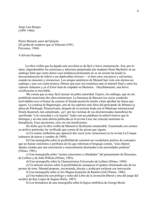 8
Jorge Luis Borges
(1899–1986)
Pierre Menard, autor del Quijote
(El jardín de senderos que se bifurcan (1941;
Ficciones, 1944)
A Silvina Ocampo
La obra visible que ha dejado este novelista es de fácil y breve enumeración. Son, por lo
tanto, imperdonables las omisiones y adiciones perpetradas por madame Henri Bachelier en un
catálogo falaz que cierto diario cuya tendencia protestante no es un secreto ha tenido la
desconsideración de inferir a sus deplorables lectores —si bien estos son pocos y calvinistas,
cuando no masones y circuncisos. Los amigos auténticos de Menard han visto con alarma ese
catálogo y aun con cierta tristeza. Diríase que ayer nos reunimos ante el mármol final y entre los
cipreses infaustos y ya el Error trata de empañar su Memoria... Decididamente, una breve
rectificación es inevitable.
Me consta que es muy fácil recusar mi pobre autoridad. Espero, sin embargo, que no me
prohibirán mencionar dos altos testimonios. La baronesa de Bacourt (en cuyos vendredis
inolvidables tuve el honor de conocer al llorado poeta) ha tenido a bien aprobar las líneas que
siguen. La condesa de Bagnoregio, uno de los espíritus más finos del principado de Mónaco (y
ahora de Pittsburgh, Pennsylvania, después de su reciente boda con el filántropo internacional
Simón Kautzsch, tan calumniado, ¡ay!, por las víctimas de sus desinteresadas maniobras) ha
sacrificado “a la veracidad y a la muerte” (tales son sus palabras) la señoril reserva que la
distingue y en una carta abierta publicada en la revista Luxe me concede asimismo su
beneplácito. Esas ejecutorias, creo, no son insuficientes.
He dicho que la obra visible de Menard es fácilmente enumerable. Examinado con esmero
su archivo particular, he verificado que consta de las piezas que siguen:
a) Un soneto simbolista que apareció dos veces (con variaciones) en la revista La Conque
(números de marzo y octubre de 1899).
b) Una monografía sobre la posibilidad de construir un vocabulario poético de conceptos
que no fueran sinónimos o perífrasis de los que informan el lenguaje común, “sino objetos
ideales creados por una convención y esencialmente destinados a las necesidades poéticas”
(Nîmes, 1901).
c) Una monografía sobre “ciertas conexiones o afinidades” del pensamiento de Descartes,
de Leibniz y de John Wilkins (Nîmes, 1903).
d) Una monografía sobre la Characteristica Universalis de Leibniz (Nîmes, 1904).
e) Un artículo técnico sobre la posibilidad de enriquecer el ajedrez eliminando uno de los
peones de torre. Menard propone, recomienda, discute y acaba por rechazar esa innovación.
f) Una monografía sobre el Ars Magna Generalis de Ramón Llull (Nîmes, 1906).
g) Una traducción con prólogo y notas del Libro de la invención liberal y arte del juego del
axedrez de Ruy López de Segura (París, 1907).
h) Los borradores de una monografía sobre la lógica simbólica de George Boole.
 
