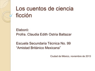 Los cuentos de ciencia
ficción
Elaboró:
Profra. Claudia Edith Ostria Baltazar
Escuela Secundaria Técnica No. 99
“Amistad Británico Mexicana”
Ciudad de México, noviembre de 2013

 