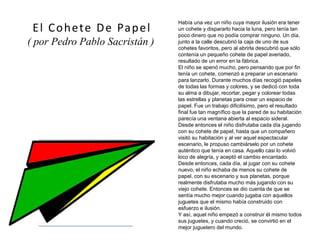Había una vez un niño cuya mayor ilusión era tener
un cohete y dispararlo hacia la luna, pero tenía tan
poco dinero que no podía comprar ninguno. Un día,
junto a la calle descubrió la caja de uno de sus
cohetes favoritos, pero al abrirla descubrió que sólo
contenía un pequeño cohete de papel averiado,
resultado de un error en la fábrica.
El niño se apenó mucho, pero pensando que por fin
tenía un cohete, comenzó a preparar un escenario
para lanzarlo. Durante muchos días recogió papeles
de todas las formas y colores, y se dedicó con toda
su alma a dibujar, recortar, pegar y colorear todas
las estrellas y planetas para crear un espacio de
papel. Fue un trabajo dificilísimo, pero el resultado
final fue tan magnífico que la pared de su habitación
parecía una ventana abierta al espacio sideral.
Desde entonces el niño disfrutaba cada día jugando
con su cohete de papel, hasta que un compañero
visitó su habitación y al ver aquel espectacular
escenario, le propuso cambiárselo por un cohete
auténtico que tenía en casa. Aquello casi lo volvió
loco de alegría, y aceptó el cambio encantado.
Desde entonces, cada día, al jugar con su cohete
nuevo, el niño echaba de menos su cohete de
papel, con su escenario y sus planetas, porque
realmente disfrutaba mucho más jugando con su
viejo cohete. Entonces se dio cuenta de que se
sentía mucho mejor cuando jugaba con aquellos
juguetes que el mismo había construido con
esfuerzo e ilusión.
Y así, aquel niño empezó a construir él mismo todos
sus juguetes, y cuando creció, se convirtió en el
mejor juguetero del mundo.
El Cohete De Papel
( por Pedro Pablo Sacristán )
(imagen coloreada)
 