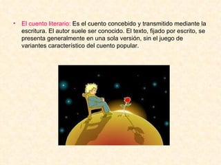 El cuento literario:  Es el cuento concebido y transmitido mediante la escritura. El autor suele ser conocido. El texto, fijado por escrito, se presenta generalmente en una sola versión, sin el juego de variantes característico del cuento popular. 