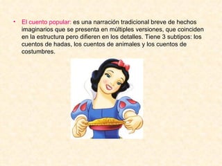 El cuento popular:  es una narración tradicional breve de hechos imaginarios que se presenta en múltiples versiones, que coinciden en la estructura pero difieren en los detalles. Tiene 3 subtipos: los cuentos de hadas, los cuentos de animales y los cuentos de costumbres.  