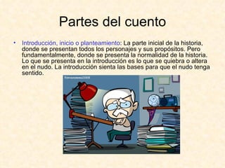 Partes del cuento Introducción, inicio o planteamiento : La parte inicial de la historia, donde se presentan todos los personajes y sus propósitos. Pero fundamentalmente, donde se presenta la normalidad de la historia. Lo que se presenta en la introducción es lo que se quiebra o altera en el nudo. La introducción sienta las bases para que el nudo tenga sentido. 