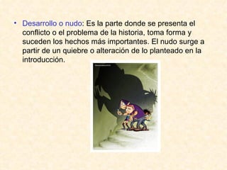 Desarrollo o nudo : Es la parte donde se presenta el conflicto o el problema de la historia, toma forma y suceden los hechos más importantes. El nudo surge a partir de un quiebre o alteración de lo planteado en la introducción. 