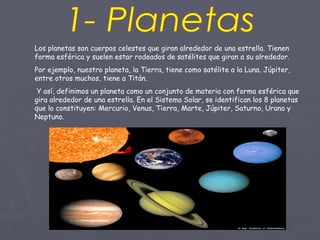 1- Planetas Los planetas son cuerpos celestes que giran alrededor de una estrella. Tienen forma esférica y suelen estar rodeados de satélites que giran a su alrededor.  Por ejemplo, nuestro planeta, la Tierra, tiene como satélite a la Luna. Júpiter, entre otros muchos, tiene a Titán. Y así, definimos un planeta como un conjunto de materia con forma esférica que gira alrededor de una estrella. En el Sistema Solar, se identifican los 8 planetas que lo constituyen: Mercurio, Venus, Tierra, Marte, Júpiter, Saturno, Urano y Neptuno. 