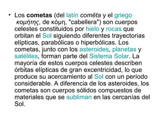 • Los cometas (del latín comēta y el griego
   κομήτης, de κόμη, "cabellera") son cuerpos
  celestes constituidos por hielo y rocas que
  orbitan el Sol siguiendo diferentes trayectorias
  elípticas, parabólicas o hiperbólicas. Los
  cometas, junto con los asteroides, planetas y
  satélites, forman parte del Sistema Solar. La
  mayoría de estos cuerpos celestes describen
  órbitas elípticas de gran excentricidad, lo que
  produce su acercamiento al Sol con un período
  considerable. A diferencia de los asteroides, los
  cometas son cuerpos sólidos compuestos de
  materiales que se subliman en las cercanías del
  Sol.
 