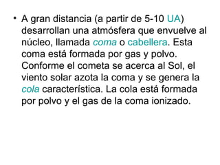 • A gran distancia (a partir de 5-10 UA)
  desarrollan una atmósfera que envuelve al
  núcleo, llamada coma o cabellera. Esta
  coma está formada por gas y polvo.
  Conforme el cometa se acerca al Sol, el
  viento solar azota la coma y se genera la
  cola característica. La cola está formada
  por polvo y el gas de la coma ionizado.
 