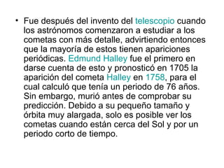 • Fue después del invento del telescopio cuando
  los astrónomos comenzaron a estudiar a los
  cometas con más detalle, advirtiendo entonces
  que la mayoría de estos tienen apariciones
  periódicas. Edmund Halley fue el primero en
  darse cuenta de esto y pronosticó en 1705 la
  aparición del cometa Halley en 1758, para el
  cual calculó que tenía un periodo de 76 años.
  Sin embargo, murió antes de comprobar su
  predicción. Debido a su pequeño tamaño y
  órbita muy alargada, solo es posible ver los
  cometas cuando están cerca del Sol y por un
  periodo corto de tiempo.
 