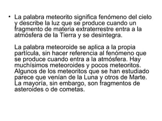 • La palabra meteorito significa fenómeno del cielo
  y describe la luz que se produce cuando un
  fragmento de materia extraterrestre entra a la
  atmósfera de la Tierra y se desintegra.
  La palabra meteoroide se aplica a la propia
  partícula, sin hacer referencia al fenómeno que
  se produce cuando entra a la atmósfera. Hay
  muchísimos meteoroides y pocos meteoritos.
  Algunos de los meteoritos que se han estudiado
  parece que venían de la Luna y otros de Marte.
  La mayoría, sin embargo, son fragmentos de
  asteroides o de cometas.
 