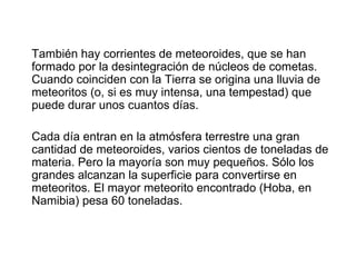 También hay corrientes de meteoroides, que se han
formado por la desintegración de núcleos de cometas.
Cuando coinciden con la Tierra se origina una lluvia de
meteoritos (o, si es muy intensa, una tempestad) que
puede durar unos cuantos días.

Cada día entran en la atmósfera terrestre una gran
cantidad de meteoroides, varios cientos de toneladas de
materia. Pero la mayoría son muy pequeños. Sólo los
grandes alcanzan la superficie para convertirse en
meteoritos. El mayor meteorito encontrado (Hoba, en
Namibia) pesa 60 toneladas.
 