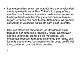• Los meteoroides entran en la atmósfera a una velocidad
  media que oscila entre 10 y 70 km/s. Los pequeños y
  medianos se frenan rápidamente hasta unos cientos de
  km/hora debido a la fricción, y cuando caen a tierra (si
  llegan) lo hacen con poca fuerza. Solamente los grandes
  conservan la velocidad suficiente para dejar un cráter.

• Hay tres clases de meteoritos: los litosideritos estan
  formados por materiales rocosos y hierro. Constituyen
  apenas un uno por ciento de los meteoritos. Los
  meteoritos rocosos, formados solamente por rocas, son
  los más abundantes. Los meteoritos ferrosos, un 6% del
  total, contienen gran cantidad de hierro.

  x
 