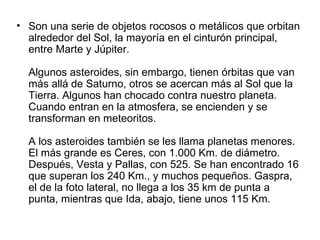 • Son una serie de objetos rocosos o metálicos que orbitan
  alrededor del Sol, la mayoría en el cinturón principal,
  entre Marte y Júpiter.

  Algunos asteroides, sin embargo, tienen órbitas que van
  más allá de Saturno, otros se acercan más al Sol que la
  Tierra. Algunos han chocado contra nuestro planeta.
  Cuando entran en la atmosfera, se encienden y se
  transforman en meteoritos.

  A los asteroides también se les llama planetas menores.
  El más grande es Ceres, con 1.000 Km. de diámetro.
  Después, Vesta y Pallas, con 525. Se han encontrado 16
  que superan los 240 Km., y muchos pequeños. Gaspra,
  el de la foto lateral, no llega a los 35 km de punta a
  punta, mientras que Ida, abajo, tiene unos 115 Km.
 