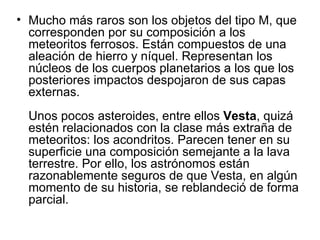 • Mucho más raros son los objetos del tipo M, que
  corresponden por su composición a los
  meteoritos ferrosos. Están compuestos de una
  aleación de hierro y níquel. Representan los
  núcleos de los cuerpos planetarios a los que los
  posteriores impactos despojaron de sus capas
  externas.
  Unos pocos asteroides, entre ellos Vesta, quizá
  estén relacionados con la clase más extraña de
  meteoritos: los acondritos. Parecen tener en su
  superficie una composición semejante a la lava
  terrestre. Por ello, los astrónomos están
  razonablemente seguros de que Vesta, en algún
  momento de su historia, se reblandeció de forma
  parcial.
 