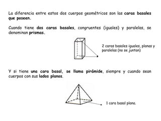 La diferencia entre estos dos cuerpos geométricos son las  caras basales que poseen. Cuando tiene  dos caras basales , congruentes (iguales) y paralelas, se denominan  prismas. Y si tiene  una cara basal, se llama pirámide , siempre y cuando sean cuerpos con sus  lados planos . 2 caras basales iguales, planas y paralelas (no se juntan) 1 cara basal plana. 