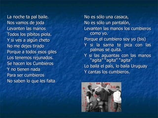 La noche ta pal baile. Nos vamos de joda Levanten las manos Todos los pibitos piola. Y si ves a algún cheto No me dejes tirado Porque a todos esos giles Los tenemos rejunados. Se hacen los Cumbieros  Y no tienen nada Para ser cumbieros No saben lo que les falta No es sólo una casaca, No es sólo un pantalón, Levanten las manos los cumbieros como yo. Porque el cumbiero soy yo (bis) Y si la sarna te pica con las palmas se quita. Y si las aguantas con las manos “agita” “agita” “agita” Lo baila el país, lo baila Uruguay Y cantas los cumbieros. 