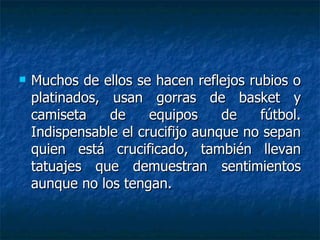 Muchos de ellos se hacen reflejos rubios o platinados, usan gorras de basket y camiseta de equipos de fútbol. Indispensable el crucifijo aunque no sepan quien está crucificado, también llevan tatuajes que demuestran sentimientos aunque no los tengan. 