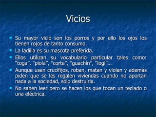 Vicios Su mayor vicio son los porros y por ello los ojos los tienen rojos de tanto consumo. La ladilla es su mascota preferida. Ellos utilizan su vocabulario particular tales como: “toga”, “piola”, “corte”, “guachín”, “logi”… Aunque usen crucifijos, roban, matan y violan y además piden que se les regalen viviendas cuando no aportan nada a la sociedad, sólo destruirla. No saben leer pero se hacen los que tocan un teclado o una eléctrica. 
