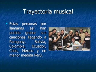Trayectoria musical Estas personas por llamarlas así han podido grabar sus canciones llegando a Paraguay, Bolivia, Colombia, Ecuador, Chile, México y en menor medida Perú. 