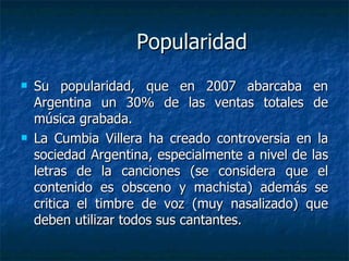 Popularidad Su popularidad, que en 2007 abarcaba en Argentina un 30% de las ventas totales de música grabada. La Cumbia Villera ha creado controversia en la sociedad Argentina, especialmente a nivel de las letras de la canciones (se considera que el contenido es obsceno y machista) además se critica el timbre de voz (muy nasalizado) que deben utilizar todos sus cantantes. 