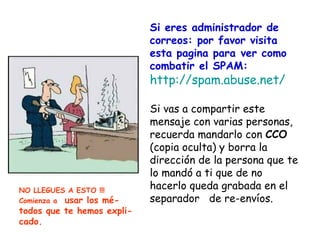 Si eres administrador de
                            correos: por favor visita
                            esta pagina para ver como
                            combatir el SPAM:
                            http://spam.abuse.net/

                            Si vas a compartir este
                            mensaje con varias personas,
                            recuerda mandarlo con CCO
                            (copia oculta) y borra la
                            dirección de la persona que te
                            lo mandó a ti que de no
NO LLEGUES A ESTO !!!
                            hacerlo queda grabada en el
Comienza a usar los mé-     separador de re-envíos.
todos que te hemos expli-
cado.
 