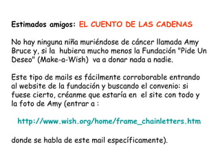 Estimados amigos: EL CUENTO DE LAS CADENAS

No hay ninguna niña muriéndose de cáncer llamada Amy
Bruce y, si la  hubiera mucho menos la Fundación "Pide Un
Deseo" (Make-a-Wish)  va a donar nada a nadie.

Este tipo de mails es fácilmente corroborable entrando
al website de la fundación y buscando el convenio: si
fuese cierto, créanme que estaría en el site con todo y
la foto de Amy (entrar a :

 http://www.wish.org/home/frame_chainletters.htm

donde se habla de este mail específicamente).
 