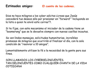 Estimados amigos:              El cuento de las cadenas.


Dios no hace milagros a los cyber adictos ¿crees que Jesús
concederá tus deseos sólo por presionar en “forward” “incluyendo en
la lista a quien te envió este correo”?.

Si te fijas, con este mecanismo el iniciador de la cadena tiene un
“boomerang” que se le devuelve siempre con nuevas casillas incautas.

Se ven lindos mensajes, solicitudes humanitarias, increíbles
promesas de milagros que ocurrirán al finalizar el día, con la sola
condición de “reenviar a 10 amigos”.

Lamentablemente utilizan la fé o la necesidad de la gente para sus
fines.

SON LLAMADOS LOS CYBERDELINCUENTES.
TAN DELINCUENTES COMO CUALQUIER CHANTA DE LA VIDA
COTIDIANA
 