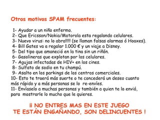 Otros motivos SPAM frecuentes:

 1- Ayudar a un niño enfermo.
 2- Que Ericsson/Nokia/Motorola esta regalando celulares.
 3- Nuevo virus: no lo abra!!!!! (se llaman falsas alarmas ó Hoaxes).
 4- Bill Gates va a regalar 1.000 € y un viaje a Disney.
 5- Del tipo que amaneció en la tina sin un riñón.
 6- Gasolineras que explotan por los celulares.
 7- Agujas infectadas de HIV+ en los cines.
 8- Sulfato de sodio en tu champú.
 9- Asalto en los parkings de los centros comerciales.
10- Esto te traerá más suerte o te concederá un deseo cuanto
más rápido y a más personas se lo re-envíes.
11- Envíaselo a muchas personas y también a quien te lo envió,
para mostrarle lo mucho que le quieres.

      ¡¡ NO ENTRES MAS EN ESTE JUEGO
 TE ESTÁN ENGAÑANDO, SON DELINCUENTES !
 