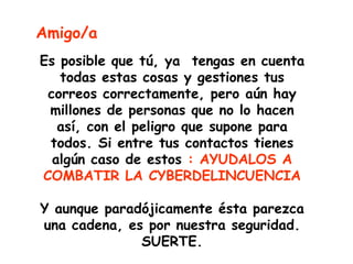 Amigo/a
Es posible que tú, ya tengas en cuenta
   todas estas cosas y gestiones tus
 correos correctamente, pero aún hay
 millones de personas que no lo hacen
   así, con el peligro que supone para
 todos. Si entre tus contactos tienes
  algún caso de estos : AYUDALOS A
COMBATIR LA CYBERDELINCUENCIA

Y aunque paradójicamente ésta parezca
una cadena, es por nuestra seguridad.
              SUERTE.
 