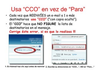 Usa “CCO” en vez de “Para”
• Cada vez que REENVÍES un e-mail a 1 o más
  destinatarios usa “CCO” ("con copia oculta").
• El ”CCO” hace que NO FIGURE la lista de
  destinatarios en el mensaje.
  Corrige éste error, si es que lo realizas !!!




1. En Hotmail haz clic aquí antes de reenviar 2. Escribe las direcciones en “CCO…”, NO en “Para…”
 