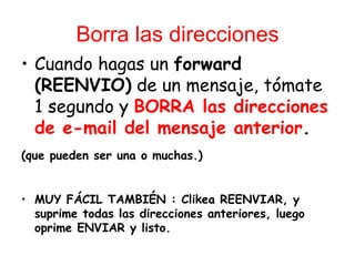 Borra las direcciones
• Cuando hagas un forward
  (REENVIO) de un mensaje, tómate
  1 segundo y BORRA las direcciones
  de e-mail del mensaje anterior.
(que pueden ser una o muchas.)


• MUY FÁCIL TAMBIÉN : Clikea REENVIAR, y
  suprime todas las direcciones anteriores, luego
  oprime ENVIAR y listo.
 