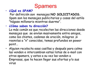 Spamers
• ¿Qué es SPAM?
   Por definición son mensajes NO SOLICITADOS.
  Spam son los mensajes publicitarios y cosas del estilo
  "hágase millonario mientras duerme".
• ¿Cómo saben tu dirección?
  Lo más común es que recolecten las direcciones desde
  mensajes que  se envían masivamente entre amigos,
  como los chistes, cadenas de oración, milagros ,si
  reenvías a “n” conocidos, temas profundos en power
  point…
• Alguien recolecta esas casillas y después para colmo
  las venden e intercambian estas listas de e-mail con
  otros spamers, y estos a su vez las venden a
  Empresas, que te hacen llegar sus ofertas y/o sus
  virus
 
