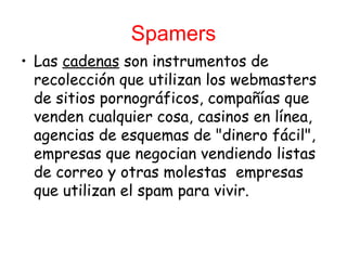 Spamers
• Las cadenas son instrumentos de
  recolección que utilizan los webmasters
  de sitios pornográficos, compañías que
  venden cualquier cosa, casinos en línea,
  agencias de esquemas de "dinero fácil",
  empresas que negocian vendiendo listas
  de correo y otras molestas  empresas
  que utilizan el spam para vivir.
 