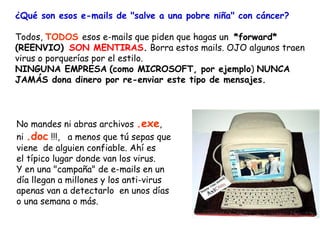 ¿Qué son esos e-mails de "salve a una pobre niña" con cáncer?

Todos, TODOS esos e-mails que piden que hagas un *forward*
(REENVIO)  SON MENTIRAS. Borra estos mails. OJO algunos traen
virus o porquerías por el estilo.
NINGUNA EMPRESA (como MICROSOFT, por ejemplo) NUNCA
JAMÁS dona dinero por re-enviar este tipo de mensajes.



No mandes ni abras archivos .exe,
ni .doc !!!, a menos que tú sepas que
viene  de alguien confiable. Ahí es
el típico lugar donde van los virus.
Y en una "campaña" de e-mails en un
día llegan a millones y los anti-virus
apenas van a detectarlo  en unos días
o una semana o más.
 