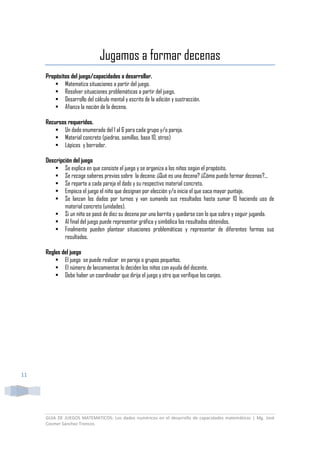 GUIA DE JUEGOS MATEMATICOS: Los dados numéricos en el desarrollo de capacidades matemáticas | Mg. José
Cosmer Sánchez Troncos
11
Jugamos a formar decenas
Propósitos del juego/capacidades a desarrollar.
 Matematiza situaciones a partir del juego.
 Resolver situaciones problemáticas a partir del juego.
 Desarrollo del cálculo mental y escrito de la adición y sustracción.
 Afianza la noción de la decena.
Recursos requeridos.
 Un dado enumerado del 1 al 6 para cada grupo y/o pareja.
 Material concreto (piedras, semillas, base 10, otros)
 Lápices y borrador.
Descripción del juego
 Se explica en que consiste el juego y se organiza a los niños según el propósito.
 Se recoge saberes previos sobre la decena: ¿Qué es una decena? ¿Cómo puedo formar decenas?...
 Se reparte a cada pareja el dado y su respectivo material concreto.
 Empieza el juego el niño que designan por elección y/o inicia el que saca mayor puntaje.
 Se lanzan los dados por turnos y van sumando sus resultados hasta sumar 10 haciendo uso de
material concreto (unidades).
 Si un niño se pasó de diez su decena por una barrita y quedarse con lo que sobra y seguir jugando.
 Al final del juego puede representar gráfica y simbólica los resultados obtenidos.
 Finalmente pueden plantear situaciones problemáticas y representar de diferentes formas sus
resultados.
Reglas del juego
 El juego se puede realizar en pareja o grupos pequeños.
 El número de lanzamientos lo deciden los niños con ayuda del docente.
 Debe haber un coordinador que dirija el juego y otro que verifique los canjes.
 