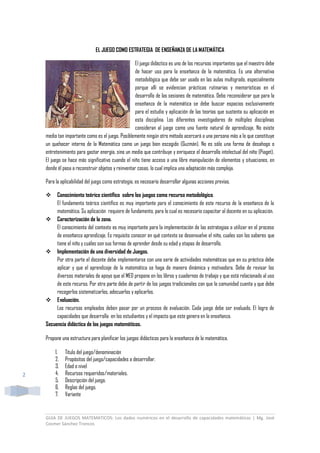 GUIA DE JUEGOS MATEMATICOS: Los dados numéricos en el desarrollo de capacidades matemáticas | Mg. José
Cosmer Sánchez Troncos
2
EL JUEGO COMO ESTRATEGIA DE ENSEÑANZA DE LA MATEMÁTICA
El juego didáctico es uno de los recursos importantes que el maestro debe
de hacer uso para la enseñanza de la matemática. Es una alternativa
metodológica que debe ser usado en las aulas multigrado, especialmente
porque allí se evidencian prácticas rutinarias y memorísticas en el
desarrollo de las sesiones de matemática. Debo reconsiderar que para la
enseñanza de la matemática se debe buscar espacios exclusivamente
para el estudio y aplicación de las teorías que sustenta su aplicación en
esta disciplina. Los diferentes investigadores de múltiples disciplinas
consideran al juego como una fuente natural de aprendizaje. No existe
medio tan importante como es el juego. Posiblemente ningún otro método acercará a una persona más a lo que constituye
un quehacer interno de la Matemática como un juego bien escogido (Guzmán). No es sólo una forma de desahogo o
entretenimiento para gastar energía, sino un medio que contribuye y enriquece el desarrollo intelectual del niño (Piaget).
El juego se hace más significativo cuando el niño tiene acceso a una libre manipulación de elementos y situaciones, en
donde él pasa a reconstruir objetos y reinventar cosas, lo cual implica una adaptación más compleja.
Para la aplicabilidad del juego como estrategia, es necesario desarrollar algunas acciones previas.
 Conocimiento teórico científico sobre los juegos como recurso metodológico.
El fundamento teórico científico es muy importante para el conocimiento de este recurso de la enseñanza de la
matemática. Su aplicación requiere de fundamento, para lo cual es necesario capacitar al docente en su aplicación.
 Caracterización de la zona.
El conocimiento del contexto es muy importante para la implementación de las estrategias a utilizar en el proceso
de enseñanza aprendizaje. Es requisito conocer en qué contexto se desenvuelve el niño, cuales son los saberes que
tiene el niño y cuáles son sus formas de aprender desde su edad y etapas de desarrollo.
 Implementación de una diversidad de Juegos.
Por otra parte el docente debe implementarse con una serie de actividades matemáticas que en su práctica debe
aplicar y que el aprendizaje de la matemática se haga de manera dinámica y motivadora. Debe de revisar los
diversos materiales de apoyo que el MED propone en los libros y cuadernos de trabajo y que está relacionado al uso
de este recurso. Por otra parte debe de partir de los juegos tradicionales con que la comunidad cuenta y que debe
recogerlos sistematizarlos, adecuarlos y aplicarlos.
 Evaluación.
Los recursos empleados deben pasar por un proceso de evaluación. Cada juego debe ser evaluado. El logro de
capacidades que desarrolla en los estudiantes y el impacto que este genera en la enseñanza.
Secuencia didáctica de los juegos matemáticos.
Propone una estructura para planificar los juegos didácticos para la enseñanza de la matemática.
1. Título del juego/denominación
2. Propósitos del juego/capacidades a desarrollar.
3. Edad o nivel
4. Recursos requeridos/materiales.
5. Descripción del juego.
6. Reglas del juego.
7. Variante
 
