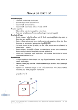 GUIA DE JUEGOS MATEMATICOS: Los dados numéricos en el desarrollo de capacidades matemáticas | Mg. José
Cosmer Sánchez Troncos
3
¿Adivina qué número es?
Propósitos del juego
 Socialización y recreación de los estudiantes.
 Desarrollo del pensamiento lógico matemática.
 Afianzamiento de nociones numéricas.
 Afianzamiento de las operaciones aditivas a través de la R.P.M.
Recursos requeridos
 Dados numéricos de cartón, madera, plástico u otro material.
 Puedes tener varios dados con diferentes resultados (según rango numérico y ciclo)
Descripción del juego
 Consiste en elaborar cubos (de cualquier material) donde dependiendo del ciclo y el propósito se
ubican números en cada lado del dado.
 Si quiero trabajar nociones numéricas y retroalimentación de las operaciones aditivas debo ubicar
dos números que sumen según el rango numérico (hasta 20; 50; 100,..)
 En un primer momento se realiza con todo el grupo clase (todos), posteriormente se realiza a nivel de
pequeños grupos o, en pareja.
 Después del juego el docente debe reflexionar con sus estudiantes, así como puede retro alimentar
algunas capacidades matemáticas planteando situaciones problemáticas.
 También puede complementar usando organizadores gráficos para ir representando los diversos
sumandos que cada niño ha sacado.
Reglas del juego
 Las reglas del juego son establecidas por quien dirige el juego (considerando el tiempo, la forma de
competir, propósito, etc.)
 El docente guiará el juego de acuerdo al propósito establecido y de acuerdo al grado y/o ciclo que
tiene a su cargo.
 El profesor o un niño lanza el dado y el que sabe la respuesta levanta la mano y dice su resultado
(respuesta) y lanza el dado para que otro niño responda.
Ejemplo (Sumando: 30)
13
15
19
17
15
 