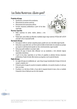 GUIA DE JUEGOS MATEMATICOS: Los dados numéricos en el desarrollo de capacidades matemáticas | Mg. José
Cosmer Sánchez Troncos
4
Los Dados Numéricos: ¿Quién ganó?
Propósitos del juego
 Socialización y recreación de los estudiantes.
 Afianzamiento de nociones numéricas.
 Afianzamiento de las operaciones aditivas.
 Formular situaciones problemáticas a partir de los datos
registrados.
Recursos requeridos
 Dados numéricos de cartón, madera, plástico u otro
material.
 Puedes tener varios dados con diferentes resultados (según rango numérico): III Ciclo (del 1 al 6) IV
ciclo (del 7 a 12) y V ciclo (del 13 al 18)
Descripción del juego
 Este juego se realiza en parejas o pequeños grupos y pueden usar uno o más dados según el grado.
 Cada pareja o grupo debe tener una ficha (cuadro de doble entrada) donde irán anotando sus puntajes
que saquen en cada lanzamiento (pueden ser dos o más lanzamientos, según el grado)
 Cada grupo puede establecer sus propias reglas.
 Después del juego el docente debe reflexionar con sus estudiantes y retro alimentar algunas
capacidades matemáticas.
 A partir de los datos registrados en sus fichas y/o papelotes se plantean diversas situaciones
problemáticas. Pueden formular ellos mismos sus preguntas o con la ayuda del docente.
Reglas del juego
 Las reglas del juego son establecidas por quien dirige el juego (considerando el tiempo, la forma de
competir, propósito, etc.)
 El docente guiará el juego de acuerdo al propósito establecido y de acuerdo al grado y/o ciclo que
tiene a su cargo.
 El profesor o un niño lanza el dado y el que sabe la respuesta levanta la mano y dice su resultado
(respuesta) y lanza el dado para que otro niño responda.
 