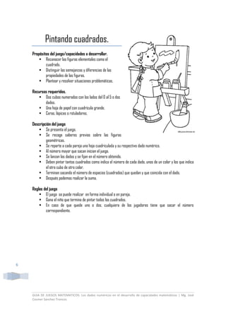 GUIA DE JUEGOS MATEMATICOS: Los dados numéricos en el desarrollo de capacidades matemáticas | Mg. José
Cosmer Sánchez Troncos
6
Pintando cuadrados.
Propósitos del juego/capacidades a desarrollar.
 Reconocer las figuras elementales como el
cuadrado.
 Distinguir las semejanzas y diferencias de las
propiedades de las figuras.
 Plantear y resolver situaciones problemáticas.
Recursos requeridos.
 Dos cubos numerados con los lados del 0 al 5 o dos
dados.
 Una hoja de papel con cuadrícula grande.
 Ceras, lápices o rotuladores.
Descripción del juego
 Se presenta el juego.
 Se recoge saberes previos sobre las figuras
geométricas.
 Se reparte a cada pareja una hoja cuadriculada y su respectivo dado numérico.
 Al número mayor que sacan inician el juego.
 Se lanzan los dados y se fijan en el número obtenido.
 Deben pintar tantos cuadrados como indica el número de cada dado, unos de un color y los que indica
el otro cubo de otro color.
 Terminan sacando el número de espacios (cuadrados) que quedan y que coincida con el dado.
 Después podemos realizar la suma.
Reglas del juego
 El juego se puede realizar en forma individual o en pareja.
 Gana el niño que termina de pintar todos los cuadrados.
 En caso de que quede uno o dos, cualquiera de los jugadores tiene que sacar el número
correspondiente.
 