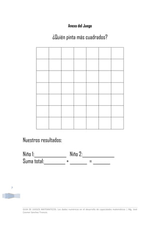 GUIA DE JUEGOS MATEMATICOS: Los dados numéricos en el desarrollo de capacidades matemáticas | Mg. José
Cosmer Sánchez Troncos
7
Anexo del Juego
¿Quién pinta más cuadrados?
Nuestros resultados:
Niño 1:_______________ Niño 2:_______________
Suma total:__________ + ________ = ________
 