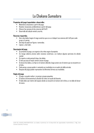GUIA DE JUEGOS MATEMATICOS: Los dados numéricos en el desarrollo de capacidades matemáticas | Mg. José
Cosmer Sánchez Troncos
8
La Chakana Sumadora
Propósitos del juego/capacidades a desarrollar.
 Matematiza situaciones a partir del juego.
 Resolver situaciones problemáticas a partir del juego.
 Afianzar las nociones de los números del 0 al 9
 Desarrollo del cálculo mental y escrito.
Recursos requeridos.
 Uno o dos dados (según el rango numérico que se va a trabajar) con números del 1 al 6 para cada
grupo y/o pareja.
 Una hoja de papel con figuras numeradas.
 Lápices y borrador.
Descripción del juego
 Se presenta el juego y se organiza a los niños según el propósito.
 Se recoge saberes previos sobre nociones numéricas y se realizan algunos ejercicios de cálculo
mental.
 Se reparte a cada pareja la hoja y los dados.
 El niño que saca el mayor número inician el juego.
 Se lanzan los dados y se fijan en el número obtenido, luego suman con el número que se encuentra en
la ficha.
 Cada pareja o grupo pueden ir anotando sus resultados en un cuadro de doble entrada.
 Después del juego pueden representar de diferentes formas sus resultados.
Reglas del juego
 El juego se puede realizar en pareja o grupos pequeños.
 El número de lanzamientos lo deciden los niños con ayuda del docente.
 El dado debe caer dentro del espacio donde se encuentre el número de la ficha y si no debe de lanzar
de nuevo.
 